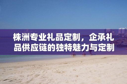 株洲专业礼品定制，企承礼品供应链的独特魅力与定制之旅